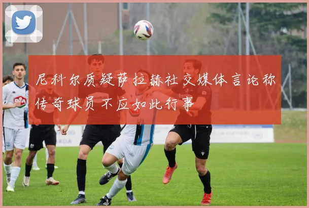 尼科尔质疑萨拉赫社交媒体言论称传奇球员不应如此行事