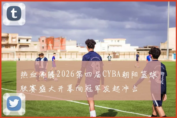 热血沸腾2026第四届CYBA朝阳篮球联赛盛大开幕向冠军发起冲击