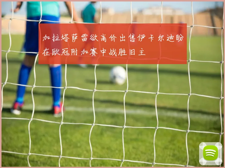 加拉塔萨雷欲高价出售伊卡尔迪盼在欧冠附加赛中战胜旧主