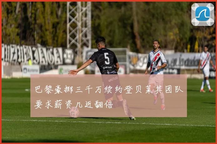 巴黎豪掷三千万续约登贝莱其团队要求薪资几近翻倍