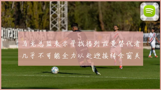 马竞总监表示寻找格列兹曼替代者几乎不可能全力以赴迎接转会窗关闭
