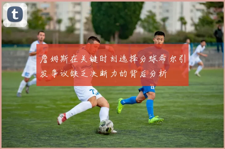 詹姆斯在关键时刻选择分球希尔引发争议缺乏决断力的背后分析