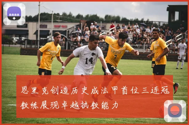 恩里克创造历史成法甲首位三连冠教练展现卓越执教能力