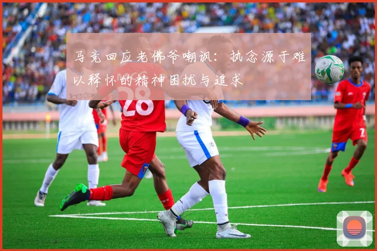 马竞回应老佛爷嘲讽：执念源于难以释怀的精神困扰与追求