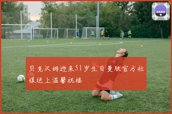 贝克汉姆迎来51岁生日曼联官方社媒送上温馨祝福