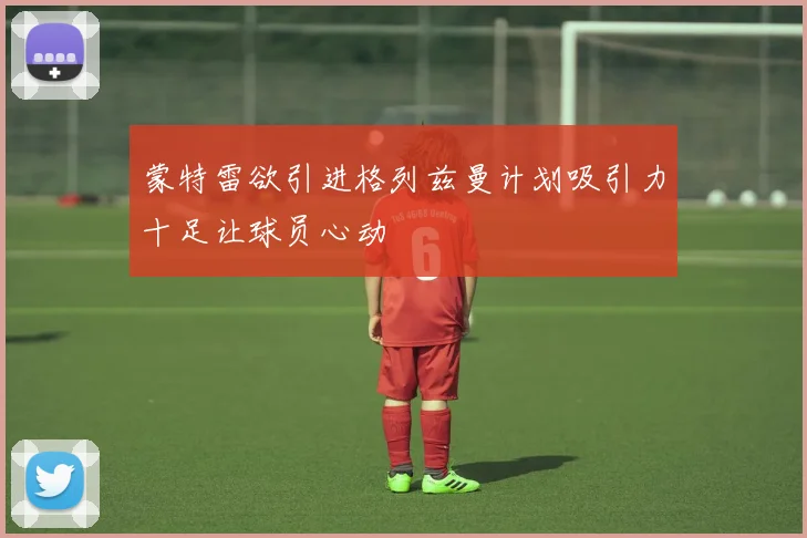 蒙特雷欲引进格列兹曼计划吸引力十足让球员心动