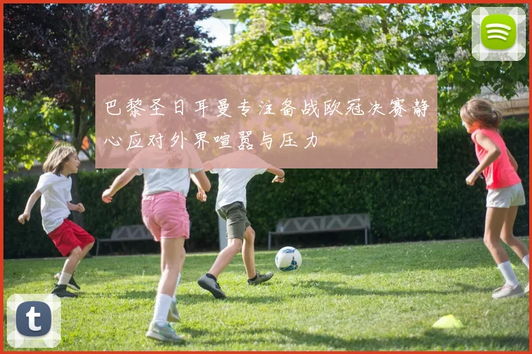 巴黎圣日耳曼专注备战欧冠决赛静心应对外界喧嚣与压力