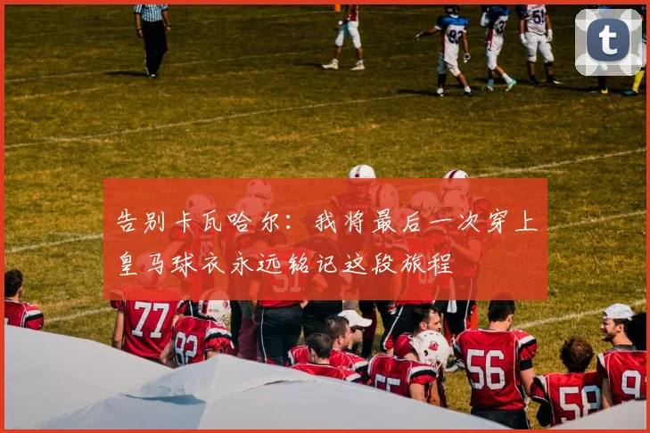 告别卡瓦哈尔：我将最后一次穿上皇马球衣永远铭记这段旅程