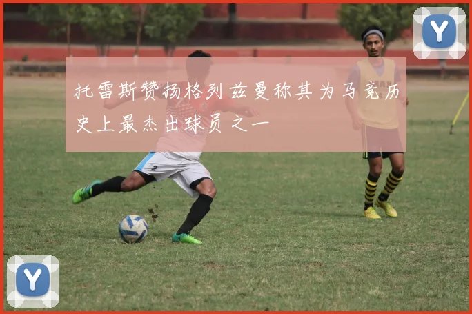 托雷斯赞扬格列兹曼称其为马竞历史上最杰出球员之一