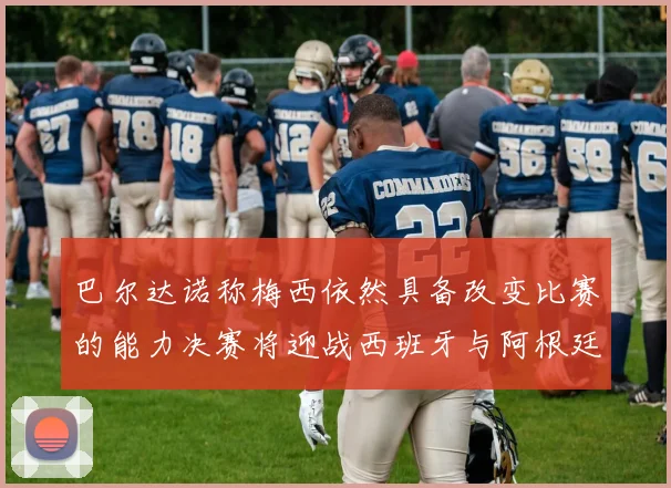 巴尔达诺称梅西依然具备改变比赛的能力决赛将迎战西班牙与阿根廷